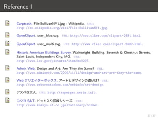Reference I
Carptrash. File:SullivanNY1.jpg - Wikipedia. url:
http://en.wikipedia.org/wiki/File:SullivanNY1.jpg.
OpenClipart. user_blue.svg. url: http://www.clker.com/clipart-2491.html.
OpenClipart. user_multi.svg. url: http://www.clker.com/clipart-2492.html.
Historic American Buildings Survey. Wainwright Building, Seventh & Chestnut Streets,
Saint Louis, Independent City, MO. url:
http://www.loc.gov/pictures/item/mo0297.
Admix Web. Design and Art: Are They the Same? url:
http://www.admixweb.com/2009/11/11/design-and-art-are-they-the-same.
Web クリエイターボックス. アートとデザインの違いは? url:
http://www.webcreatorbox.com/webinfo/art-design.
アスペな大人. url: http://asperger.nerim.info.
コクヨ S&T. ドット入り罫線シリーズ. url:
http://www.kokuyo-st.co.jp/stationery/dotkei.
27 / 27
 