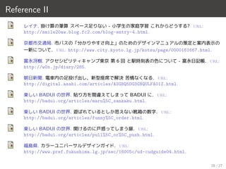 Reference II
レイナ. 掛け算の筆算 スペース足りない - 小学生の家庭学習 これからどうする? url:
http://smile20aw.blog.fc2.com/blog-entry-4.html.
京都市交通局. 市バスの「分かりやすさ向上」のためのデザインマニュアルの策定と案内表示の
一新について. url: http://www.city.kyoto.lg.jp/kotsu/page/0000161667.html.
富永冴樹. アクセシビリティキャンプ東京 第 6 回 と駅時刻表の色について - 富永日記帳. url:
http://w0s.jp/diary/285.
朝日新聞. 電車内の足投げ出し、新型座席で解決 苦情なくなる. url:
http://digital.asahi.com/articles/ASGBQ5DGSGBQULFA01Z.html.
楽しい BADUI の世界. 貼り方を間違えてしまって BADUI に. url:
http://badui.org/articles/maru%5C_sankaku.html.
楽しい BADUI の世界. 遊ばれているとしか思えない靴箱の数字. url:
http://badui.org/articles/funny%5C_order.html.
楽しい BADUI の世界. 開けるのに戸惑ってしまう扉. url:
http://badui.org/articles/pull%5C_or%5C_push.html.
福島県. カラーユニバーサルデザインガイド. url:
http://www.pref.fukushima.lg.jp/sec/16005c/ud-cudguide04.html.
28 / 27
 