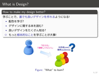 What is Design?
How to make my design better?
学ぶことで、誰でも良いデザインを作れるようになる!
• 配色を学ぶ?
• デザインに関する本を読む?
• 良いデザインをたくさん知る?
⇨ もっと根本的なことを学ぶことが大事!
利用者(user)
聴衆(audience)
「伝える」
「理解してもらう」
Figure: ”What” to learn?
5 / 27
 