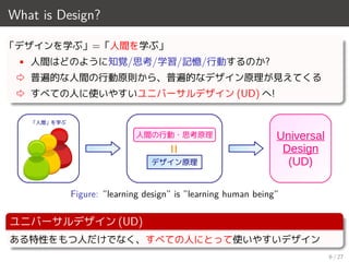 What is Design?
「デザインを学ぶ」=「人間を学ぶ」
• 人間はどのように知覚/思考/学習/記憶/行動するのか?
⇨ 普遍的な人間の行動原則から、普遍的なデザイン原理が見えてくる
⇨ すべての人に使いやすいユニバーサルデザイン (UD) へ!
=デザイン原理
人間の行動・思考原理
「人間」を学ぶ
Universal
Design
(UD)
Figure: ”learning design” is ”learning human being”
ユニバーサルデザイン (UD)
ある特性をもつ人だけでなく、すべての人にとって使いやすいデザイン
6 / 27
 