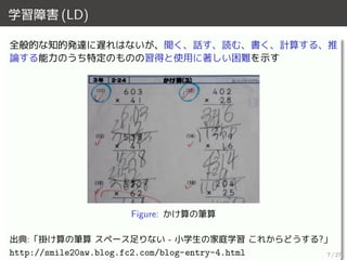 学習障害 (LD)
全般的な知的発達に遅れはないが、聞く、話す、読む、書く、計算する、推
論する能力のうち特定のものの習得と使用に著しい困難を示す
Figure: かけ算の筆算
出典:「掛け算の筆算 スペース足りない - 小学生の家庭学習 これからどうする?」
http://smile20aw.blog.fc2.com/blog-entry-4.html 7 / 27
 