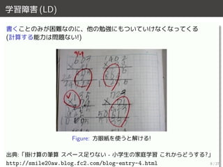 学習障害 (LD)
書くことのみが困難なのに、他の勉強にもついていけなくなってくる
(計算する能力は問題ない!)
Figure: 方眼紙を使うと解ける!
出典:「掛け算の筆算 スペース足りない - 小学生の家庭学習 これからどうする?」
http://smile20aw.blog.fc2.com/blog-entry-4.html 8 / 27
 