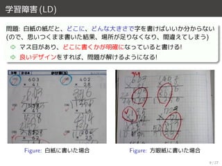 学習障害 (LD)
問題: 白紙の紙だと、どこに、どんな大きさで字を書けばいいか分からない
(ので、思いつくまま書いた結果、場所が足りなくなり、間違えてしまう)
⇨ マス目があり、どこに書くかが明確になっていると書ける!
⇨ 良いデザインをすれば、問題が解けるようになる!
Figure: 白紙に書いた場合 Figure: 方眼紙に書いた場合
9 / 27
 