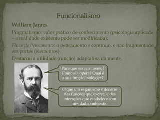 William James
- Pragmatismo: valor prático do conhecimento (psicologia aplicada
– a realidade existente pode ser modificada).
- Fluxo de Pensamento: o pensamento é contínuo, e não fragmentado
em partes (elementos).
- Destacou a utilidade (função) adaptativa da mente.
O que um organismo é decorre
das funções que exerce, e das
interações que estabelece com
um dado ambiente.
Para que serve a mente?
Como ela opera? Qual é
a sua função biológica?
 