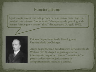 A psicologia americana está pronta para se tornar mais objetiva. É
possível que o termo “consciência” desapareça da psicologia, da
mesma forma que o termo “alma” desapareceu (Angell, 1910).
Criou o Departamento de Psicologia na
Universidade de Chicago.
Antes da publicação do Manifesto Behaviorista de
Watson (1913), Angell sugeriu que seria
interessante esquecer o termo “consciência” e
passar a descrever objetivamente os
comportamentos humano e animal.
 