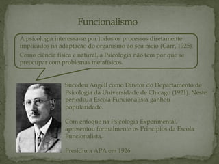A psicologia interessa-se por todos os processos diretamente
implicados na adaptação do organismo ao seu meio (Carr, 1925).
Como ciência física e natural, a Psicologia não tem por que se
preocupar com problemas metafísicos.
Sucedeu Angell como Diretor do Departamento de
Psicologia da Universidade de Chicago (1921). Neste
período, a Escola Funcionalista ganhou
popularidade.
Com enfoque na Psicologia Experimental,
apresentou formalmente os Princípios da Escola
Funcionalista.
Presidiu a APA em 1926.
 
