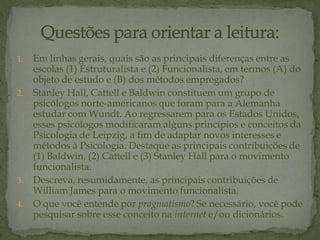 1. Em linhas gerais, quais são as principais diferenças entre as
escolas (1) Estruturalista e (2) Funcionalista, em termos (A) do
objeto de estudo e (B) dos métodos empregados?
2. Stanley Hall, Cattell e Baldwin constituem um grupo de
psicólogos norte-americanos que foram para a Alemanha
estudar com Wundt. Ao regressarem para os Estados Unidos,
esses psicólogos modificaram alguns princípios e conceitos da
Psicologia de Leipzig, a fim de adaptar novos interesses e
métodos à Psicologia. Destaque as principais contribuições de
(1) Baldwin, (2) Cattell e (3) Stanley Hall para o movimento
funcionalista.
3. Descreva, resumidamente, as principais contribuições de
William James para o movimento funcionalista.
4. O que você entende por pragmatismo? Se necessário, você pode
pesquisar sobre esse conceito na internet e/ou dicionários.
 