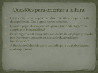 5. O Funcionalismo propôs métodos diversificados para o estudo
da experiência. Cite alguns desses métodos.
6. Qual é o papel desempenhado pelo termo “adaptação” na
abordagem Funcionalista?
7. Existe alguma diferença entre o conceito de adaptação proposto
por Darwin e o conceito de adaptação da abordagem
funcionalista?
8. A Escola de Columbia abriu caminho para qual abordagem
contemporânea?
 