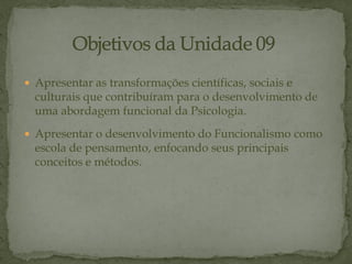  Apresentar as transformações científicas, sociais e
culturais que contribuíram para o desenvolvimento de
uma abordagem funcional da Psicologia.
 Apresentar o desenvolvimento do Funcionalismo como
escola de pensamento, enfocando seus principais
conceitos e métodos.
 