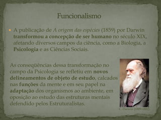  A publicação de A origem das espécies (1859) por Darwin
transformou a concepção de ser humano no século XIX,
afetando diversos campos da ciência, como a Biologia, a
Psicologia e as Ciências Sociais.
As conseqüências dessa transformação no
campo da Psicologia se refletiu em novos
delineamentos de objeto de estudo, calcados
nas funções da mente e em seu papel na
adaptação dos organismos ao ambiente, em
oposição ao estudo das estruturas mentais
defendido pelos Estruturalistas.
C. Darwin (1809-1882)
 