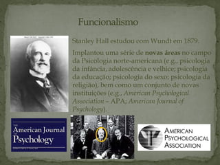Stanley Hall estudou com Wundt em 1879.
Implantou uma série de novas áreas no campo
da Psicologia norte-americana (e.g., psicologia
da infância, adolescência e velhice; psicologia
da educação; psicologia do sexo; psicologia da
religião), bem como um conjunto de novas
instituições (e.g., American Psychological
Association – APA; American Journal of
Psychology).
 