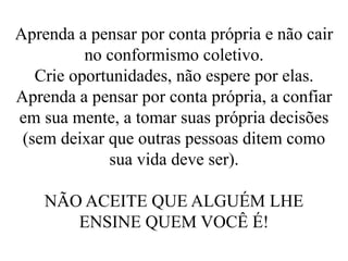 Aprenda a pensar por conta própria e não cair
no conformismo coletivo.
Crie oportunidades, não espere por elas.
Aprenda a pensar por conta própria, a confiar
em sua mente, a tomar suas própria decisões
(sem deixar que outras pessoas ditem como
sua vida deve ser).
NÃO ACEITE QUE ALGUÉM LHE
ENSINE QUEM VOCÊ É!
 