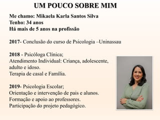 Me chamo: Mikaela Karla Santos Silva
Tenho: 34 anos
Há mais de 5 anos na profissão
2017- Conclusão do curso de Psicologia –Uninassau
2018 - Psicóloga Clínica;
Atendimento Individual: Criança, adolescente,
adulto e idoso.
Terapia de casal e Família.
2019- Psicologia Escolar;
Orientação e intervenção de pais e alunos.
Formação e apoio ao professores.
Participação do projeto pedagógico.
UM POUCO SOBRE MIM
 