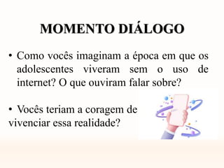 MOMENTO DIÁLOGO
• Como vocês imaginam a época em que os
adolescentes viveram sem o uso de
internet? O que ouviram falar sobre?
• Vocês teriam a coragem de
vivenciar essa realidade?
 