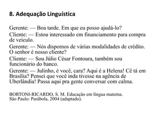 8. Adequação Linguística
Gerente: — Boa tarde. Em que eu posso ajudá-lo?
Cliente: — Estou interessado em financiamento para compra
de veículo.
Gerente: — Nós dispomos de várias modalidades de crédito.
O senhor é nosso cliente?
Cliente: — Sou Júlio César Fontoura, também sou
funcionário do banco.
Gerente: — Julinho, é você, cara? Aqui é a Helena! Cê tá em
Brasília? Pensei que você inda tivesse na agência de
Uberlândia! Passa aqui pra gente conversar com calma.
BORTONI-RICARDO, S. M. Educação em língua materna.
São Paulo: Parábola, 2004 (adaptado).
 