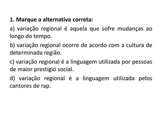 1. Marque a alternativa correta:
a) variação regional é aquela que sofre mudanças ao
longo do tempo.
b) variação regional ocorre de acordo com a cultura de
determinada região.
c) variação regional é a linguagem utilizada por pessoas
de maior prestigio social.
d) variação regional é a linguagem utilizada pelos
cantores de rap.
 