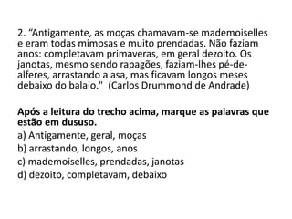 2. “Antigamente, as moças chamavam-se mademoiselles
e eram todas mimosas e muito prendadas. Não faziam
anos: completavam primaveras, em geral dezoito. Os
janotas, mesmo sendo rapagões, faziam-lhes pé-de-
alferes, arrastando a asa, mas ficavam longos meses
debaixo do balaio." (Carlos Drummond de Andrade)
Após a leitura do trecho acima, marque as palavras que
estão em dususo.
a) Antigamente, geral, moças
b) arrastando, longos, anos
c) mademoiselles, prendadas, janotas
d) dezoito, completavam, debaixo
 