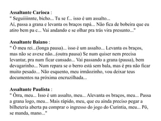 Assaltante Carioca :
" Seguiiiinnte, bicho... Tu se f... isso é um assalto...
Aí, passa a grana e levanta os braços rapá... Não fica de bobeira que eu
atiro bem pa c... Vai andando e se olhar pra trás vira presunto..."
Assaltante Baiano :
" Ô meu rei...(longa pausa)... isso é um assalto... Levanta os braços,
mas não se avexe não...(outra pausa) Se num quiser nem precisa
levantar, pra num ficar cansado... Vai passando a grana (pausa), bem
devagarinho... Num repara se o berro está sem bala, mas é pra não ficar
muito pesado... Não esquento, meu irmãozinho, vou deixar teus
documentos na próxima encruzilhada...
Assaltante Paulista :
" Ôrra, meu... Isso é um assalto, meu... Alevanta os braços, meu... Passa
a grana logo, meu... Mais rápido, meu, que eu ainda preciso pegar a
bilheteria aberta pa comprar o ingresso do jogo do Curintia, meu... Pô,
se manda, mano..."
 