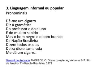 3. Linguagem informal ou popular
Pronominais
Dê-me um cigarro
Diz a gramática
Do professor e do aluno
E do mulato sabido
Mas o bom negro e o bom branco
Da Nação Brasileira
Dizem todos os dias
Deixa disso camarada
Me dá um cigarro.
Oswald de Andrade ANDRADE, O. Obras completas, Volumes 6-7. Rio
de Janeiro: Civilização Brasileira, 1972
 