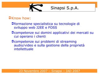Know how: formazione specialistica su tecnologie di sviluppo web J2EE e FOSS competenze sui domini applicativi dei mercati su cui operano i clienti competenze sui problemi di streaming audio/video e sulla gestione della proprietà intellettuale Sinapsi S.p.A. 