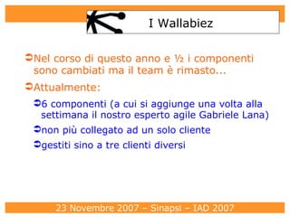 Nel corso di questo anno e ½ i componenti sono cambiati ma il team è rimasto... Attualmente: 6 componenti (a cui si aggiunge una volta alla settimana il nostro esperto agile Gabriele Lana)‏ non più collegato ad un solo cliente gestiti sino a tre clienti diversi I Wallabiez 