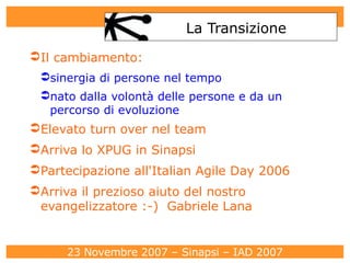 La Transizione Il cambiamento:  sinergia di persone nel tempo nato dalla volontà delle persone e da un percorso di evoluzione Elevato turn over nel team Arriva lo XPUG in Sinapsi Partecipazione all'Italian Agile Day 2006 Arriva il prezioso aiuto del nostro evangelizzatore :-)  Gabriele Lana 
