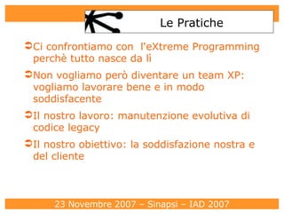 Le Pratiche Ci confrontiamo con  l'eXtreme Programming perchè tutto nasce da lì Non vogliamo però diventare un team XP: vogliamo lavorare bene e in modo soddisfacente Il nostro lavoro: manutenzione evolutiva di codice legacy Il nostro obiettivo: la soddisfazione nostra e del cliente 