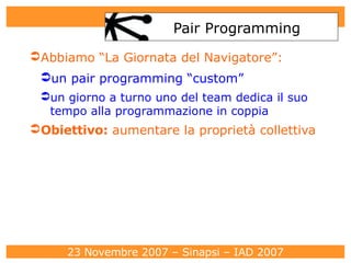 Pair Programming Abbiamo “La Giornata del Navigatore”: un pair programming “custom” un giorno a turno uno del team dedica il suo tempo alla programmazione in coppia Obiettivo :  aumentare la proprietà collettiva 