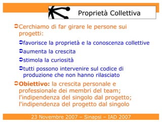 Proprietà Collettiva Cerchiamo di far girare le persone sui progetti: favorisce la proprietà e la conoscenza collettive aumenta la crescita stimola la curiosità tutti possono intervenire sul codice di produzione che non hanno rilasciato Obiettivo :  la crescita personale e professionale dei membri del team; l'indipendenza del singolo dal progetto; l'indipendenza del progetto dal singolo 