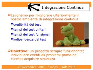 Integrazione Continua Lavoriamo per migliorare ulteriormente il nostro ambiente di integrazione continua: credibilità dei test tempi dei test unitari tempi dei test funzionali indipendenza dei test Obiettivo:  un progetto sempre funzionante; individuare eventuali problemi prima del cliente; acquisire sicurezza 
