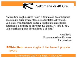 Settimana di 40 Ore “ Al mattino voglio essere fresco e desideroso di cominciare; alla sera mi piace essere stanco e soddisfatto. Al venerdì, voglio essere abbastanza stanco e soddisfatto da sentirmi autorizzato a pensare ad altro per due giorni. Al lunedì, poi, voglio arrivare pieno di entusiamo e di idee.” Kent Beck  Programmazione Estrema  Introduzione Obiettivo:  avere voglia di far bene il proprio lavoro 