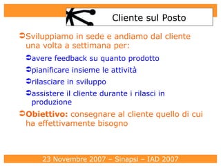 Cliente sul Posto Sviluppiamo in sede e andiamo dal cliente una volta a settimana per: avere feedback su quanto prodotto pianificare insieme le attività rilasciare in sviluppo assistere il cliente durante i rilasci in produzione Obiettivo:  consegnare al cliente quello di cui ha effettivamente bisogno 