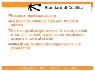 Standard di Codifica Nessuna regola particolare La modifica collettiva crea uno standard interno Cerchiamo di scegliere nomi di classi, metodi e variabili parlanti seguendo un vocabolario comune a noi e al cliente Obiettivo:  facilitare la comprensione e la conoscenza 