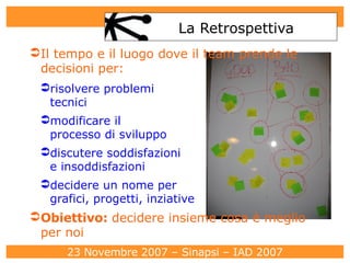 La Retrospettiva Il tempo e il luogo dove il team prende le decisioni per: risolvere problemi  tecnici modificare il  processo di sviluppo discutere soddisfazioni  e insoddisfazioni decidere un nome per  grafici, progetti, inziative Obiettivo:  decidere insieme cosa è meglio per noi 