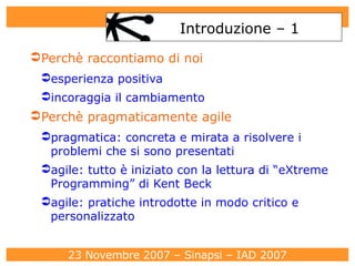 Introduzione – 1 Perchè raccontiamo di noi esperienza positiva  incoraggia il cambiamento Perchè pragmaticamente agile pragmatica: concreta e mirata a risolvere i problemi che si sono presentati agile: tutto è iniziato con la lettura di “eXtreme Programming” di Kent Beck agile: pratiche introdotte in modo critico e personalizzato 