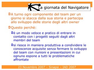La giornata del Navigatore A turno ogni componente del team per un giorno si stacca dalla sua storia e partecipa allo sviluppo delle storie degli altri owner Questo perchè:  è un modo veloce e pratico di entrare in contatto con i progetti seguiti dagli altri membri del team si riesce in maniera produttiva a condividere le conoscenze acquisite senza fermare lo sviluppo del team con riunioni e presentazioni in cui ognuno espone a tutti le problematiche affrontate 