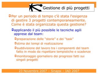 Gestione di più progetti Per un periodo di tempo c'è stata l'esigenza di gestire 3 progetti contemporaneamente. Come è stata organizzata questa gestione?   applicando il più possibile le tecniche agili apprese dal team: preparazione delle “storie” e dei “task”  stima dei tempi di realizzazione suddivisione del lavoro tra i componenti del team fatto in modo da rispettare tempistiche e scadenze monitoraggio giornaliero dei progressi fatti sui singoli progetti 