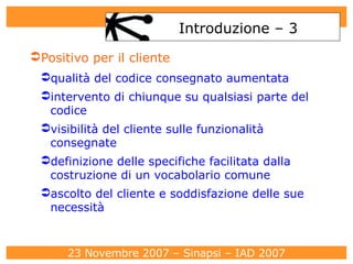 Introduzione – 3 Positivo per il cliente qualità del codice consegnato aumentata intervento di chiunque su qualsiasi parte del codice visibilità del cliente sulle funzionalità consegnate definizione delle specifiche facilitata dalla costruzione di un vocabolario comune ascolto del cliente e soddisfazione delle sue necessità 