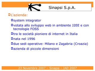 L'azienda: system integrator  votata allo sviluppo web in ambiente J2EE e con tecnologie FOSS tra le società pioniere di internet in Italia  nata nel 1996 due sedi operative: Milano e Zagabria (Croazia)‏ azienda di piccole dimensioni  Sinapsi S.p.A. 