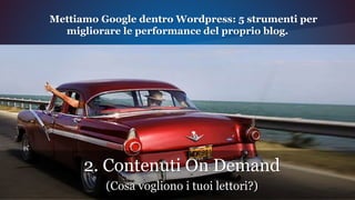 2. Contenuti On Demand
(Cosa vogliono i tuoi lettori?)
Mettiamo Google dentro Wordpress: 5 strumenti per
migliorare le performance del proprio blog.
 
