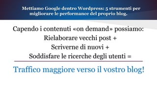 Capendo i contenuti «on demand» possiamo:
Rielaborare vecchi post +
Scriverne di nuovi +
Soddisfare le ricerche degli utenti =
Mettiamo Google dentro Wordpress: 5 strumenti per
migliorare le performance del proprio blog.
Traffico maggiore verso il vostro blog!
 