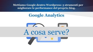 Mettiamo Google dentro Wordpress: 5 strumenti per
migliorare le performance del proprio blog.
Google Analytics
A cosa serve?
 