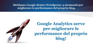 Mettiamo Google dentro Wordpress: 5 strumenti per
migliorare le performance del proprio blog.
Google Analytics serve
per migliorare le
performance del proprio
blog!
 