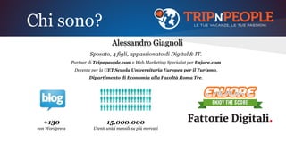 Chi sono?
Alessandro Giagnoli
Sposato, 4 figli, appassionato di Digital & IT.
Partner di Tripnpeople.com e Web Marketing Specialist per Enjore.com
Docente per la UET Scuola Universitaria Europea per il Turismo,
Dipartimento di Economia alla Facoltà Roma Tre.
+130
con Wordpress
15.000.000
Utenti unici mensili su più mercati
 
