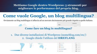 Mettiamo Google dentro Wordpress: 5 strumenti per
migliorare le performance del proprio blog.
Come vuole Google, un blog multilingua?
Ovviamente un blog multilingua si affaccia ad un mercato decisamente più grande rispetto a quello italiano.
Come fare un blog in
multilingua?
1. Due diverse installazioni di
Wordpress
(nomeblog.com/en/)
2. Google chiede l’utilizzo del
HREFLANG
 
