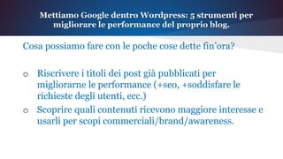 Cosa possiamo fare con le poche cose dette fin’ora?
o Riscrivere i titoli dei post già pubblicati per
migliorarne le performance (+seo, +soddisfare le
richieste degli utenti, ecc.)
o Scoprire quali contenuti ricevono maggiore interesse e
usarli per scopi commerciali/brand/awareness.
Mettiamo Google dentro Wordpress: 5 strumenti per
migliorare le performance del proprio blog.
 