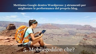 5. Mobilegeddon che?
Mettiamo Google dentro Wordpress: 5 strumenti per
migliorare le performance del proprio blog.
 