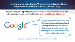 Sembra che dal 21 Aprile tutti i siti dovevano essere responsive, se questa
affermazione secondo voi è sufficiente, state sbagliando di grosso.
Mettiamo Google dentro Wordpress: 5 strumenti per
migliorare le performance del proprio blog.
«Lepagineperdispositivimobiliincuiviene
offertaun'esperienzainadeguataagliutenti
cheeseguonoricerchepossonosubireun
declassamentoneiposizionamentio essere
contrassegnatedaun avvisoneirisultatidelle
ricerchesuidispositivimobili.»
https://www.google.com/webmasters/tools/mobile-friendly/
 
