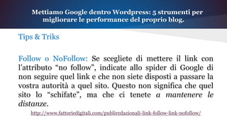 Tips & Triks
Follow o NoFollow: Se scegliete di mettere il link con
l’attributo “no follow”, indicate allo spider di Google di
non seguire quel link e che non siete disposti a passare la
vostra autorità a quel sito. Questo non significa che quel
sito lo “schifate”, ma che ci tenete a mantenere le
distanze.
http://www.fattoriedigitali.com/publiredazionali-link-follow-link-nofollow/
Mettiamo Google dentro Wordpress: 5 strumenti per
migliorare le performance del proprio blog.
 