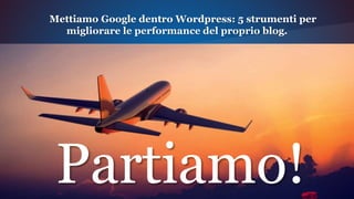 Partiamo!
Mettiamo Google dentro Wordpress: 5 strumenti per
migliorare le performance del proprio blog.
 